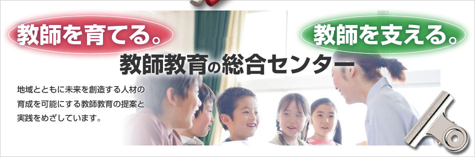 「教師を育てる。」「教師を支える。」教師教育の総合センター　地域とともに未来を創造する人材の育成を可能にする教師教育の提案と実践をめざしています。