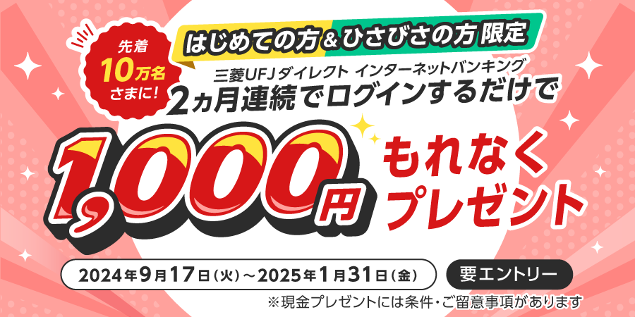 はじめての方＆ひさびさの方限定　三菱UFJダイレクトインターネットバンキングに2か月連続でログインするだけで、先着10万名様に1,000円もれなくプレゼント　2024年9月17日火曜日から2025年1月31日金曜日まで　要エントリー　現金プレゼントには条件・ご留意事項があります