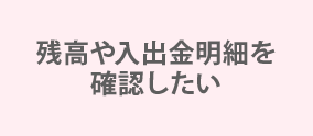 残高や入出金明細を確認したい