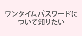 ワンタイムパスワードについて知りたい