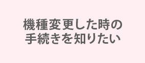 機種変更した時の手続きを知りたい