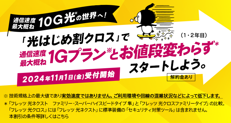 通信速度最大概ね10G光の世界へ！「光はじめ割クロス」で通信速度最大概ね1Gプランとお値段変わらずスタートしよう。（1・2年目）2024年11月1日（金）受付開始