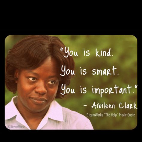 Quote- This is Aibileen Clark, the main character in The Help. She was an African American maid who worked for a white family. She is known throughout the novel for her kind, inspiring words and this is a quote that she is well-known for in the book.  She continually tells the young girl she watches, "You is kind. You is smart. You is important." This quote has become popular from the novel and the movie. The Help Movie Quotes, The Help Quotes, You Is Kind, Help Quotes, Very Important Person, Today's Quote, You Are Smart, This Is Your Life, You Are Important