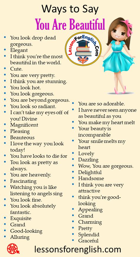 40 Ways to Say You Are Beautiful in Speaking Phrases You are so adorable. I have never seen anyone as beautiful as you You make my heart melt Your beauty is incomparable Your smile melts my heart Lovely Dazzling Wow, You are gorgeous. Delightful Handsome I think you are very attractive think you’re good-looking Appealing Grand Charming Pretty Splendid Graceful You look drop dead gorgeous. Elegant I think you’re the most beautiful in the world. Cute. You are very pretty. I think you are ... Speaking Phrases, English Transition Words, Good Makeup, Other Ways To Say, English Phrases Idioms, Be More Confident, English Learning Spoken, God Made You, Conversational English