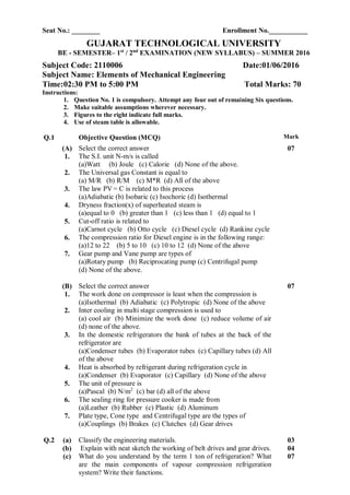 Seat No.: ________ Enrollment No.___________
GUJARAT TECHNOLOGICAL UNIVERSITY
BE - SEMESTER– 1st
/ 2nd
EXAMINATION (NEW SYLLABUS) – SUMMER 2016
Subject Code: 2110006 Date:01/06/2016
Subject Name: Elements of Mechanical Engineering
Time:02:30 PM to 5:00 PM Total Marks: 70
Instructions:
1. Question No. 1 is compulsory. Attempt any four out of remaining Six questions.
2. Make suitable assumptions wherever necessary.
3. Figures to the right indicate full marks.
4. Use of steam table is allowable.
Q.1 Objective Question (MCQ) Mark
(A) Select the correct answer 07
1. The S.I. unit N-m/s is called
(a)Watt (b) Joule (c) Calorie (d) None of the above.
2. The Universal gas Constant is equal to
(a) M/R (b) R/M (c) M*R (d) All of the above
3. The law PV = C is related to this process
(a)Adiabatic (b) Isobaric (c) Isochoric (d) Isothermal
4. Dryness fraction(x) of superheated steam is
(a)equal to 0 (b) greater than 1 (c) less than 1 (d) equal to 1
5. Cut-off ratio is related to
(a)Carnot cycle (b) Otto cycle (c) Diesel cycle (d) Rankine cycle
6. The compression ratio for Diesel engine is in the following range:
(a)12 to 22 (b) 5 to 10 (c) 10 to 12 (d) None of the above
7. Gear pump and Vane pump are types of
(a)Rotary pump (b) Reciprocating pump (c) Centrifugal pump
(d) None of the above.
(B) Select the correct answer 07
1. The work done on compressor is least when the compression is
(a)Isothermal (b) Adiabatic (c) Polytropic (d) None of the above
2. Inter cooling in multi stage compression is used to
(a) cool air (b) Minimize the work done (c) reduce volume of air
(d) none of the above.
3. In the domestic refrigerators the bank of tubes at the back of the
refrigerator are
(a)Condenser tubes (b) Evaporator tubes (c) Capillary tubes (d) All
of the above
4. Heat is absorbed by refrigerant during refrigeration cycle in
(a)Condenser (b) Evaporator (c) Capillary (d) None of the above
5. The unit of pressure is
(a)Pascal (b) N/m2
(c) bar (d) all of the above
6. The sealing ring for pressure cooker is made from
(a)Leather (b) Rubber (c) Plastic (d) Aluminum
7. Plate type, Cone type and Centrifugal type are the types of
(a)Couplings (b) Brakes (c) Clutches (d) Gear drives
Q.2 (a) Classify the engineering materials. 03
(b)
(c)
Explain with neat sketch the working of belt drives and gear drives.
What do you understand by the term 1 ton of refrigeration? What
are the main components of vapour compression refrigeration
system? Write their functions.
04
07
 