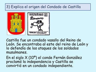 Castilla fue un condado vasallo del Reino de
León. Se encontraba al este del reino de León y
lo defendía de los ataques de los soldados
musulmanes.
En el siglo X (10º) el conde Fernán González
proclamó la independencia y Castilla se
convirtió en un condado independiente.
3) Explica el origen del Condado de Castilla
 