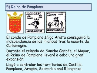 El conde de Pamplona Iñigo Arista conseguirá la
independencia de los Francos tras la muerte de
Carlomagno.
Durante el reinado de Sancho Garcés, el Mayor,
el Reino de Pamplona llevará a cabo una gran
expansión.
Llegó a controlar los territorios de Castilla,
Pamplona, Aragón, Sobrarbe and Ribagorza.
5) Reino de Pamplona
 