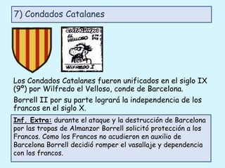 Los Condados Catalanes fueron unificados en el siglo IX
(9º) por Wilfredo el Velloso, conde de Barcelona.
Borrell II por su parte logrará la independencia de los
francos en el siglo X.
7) Condados Catalanes
Inf. Extra: durante el ataque y la destrucción de Barcelona
por las tropas de Almanzor Borrell solicitó protección a los
Francos. Como los Francos no acudieron en auxilio de
Barcelona Borrell decidió romper el vasallaje y dependencia
con los francos.
 