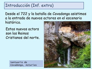 Introducción (Inf. extra)
Estos nuevos actors
son los Reinos
Cristianos del norte.
Santuario de
Covadonga, Asturias
Desde el 722 y la batalla de Covadonga asistimos
a la entrada de nuevos actores en el escenario
histórico.
 