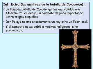 Inf. Extra (las mentiras de la batalla de Covadonga):
• La llamada batalla de Covadonga fue en realidad una
escaramuza, es decir, un combate de poca importancia
entre tropas pequeñas.
• Don Pelayo no era exactamente un rey, sino un líder local.
• Y el combate no se debió a motivos religiosos, sino
económicos.
 