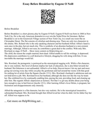 Essay Before Breakfast by Eugene O Neill
Before Breakfast
Before Breakfast is a short gloomy play by Eugene O Neill. Eugene O Neill was born in 1888 in New
York City. He is the only American dramatist to ever win the Nobel Prize for literature. Before
Breakfast is set in the Greenwich Village section of New York City, in a small one room flat on
Christopher Street. The flat consists of a kitchen and dinning area. There are only two characters in
this drama. Mrs. Roland who is the only speaking character and her husband Alfred. Alfred s hand is
seen once in the play, but not much else. This is symbolic of an absentee husband or a non existent
marriage. Although, Alfred is not seen, he contributes a great deal to the conflict. With only Mrs.
Rowland on stage, O Neill ... Show more content on Helpwriting.net ...
The child, the reason the couple married, born dead. Alfred unable to sell his writings, is depressed.
His depression contributes to a self destructive lifestyle, dragging his wife along with him. It was
inevitable the marriage would fail.
Mrs. Rowland, the protagonist, is portrayed as the stereotypical nagging wife. While a flat character,
she is very realistic. Her level of diction implies her lack of education, she is also bitter towards her
husband. Her bitterness is not unfounded. Alfred is of no help, Heaven knows I do my part and more
going out sewing every day while you play the gentleman and loaf around bar rooms with that good
for nothing lot of artists from the Square (Jacobs 1211). Mrs. Rowland s husband is adulterous and can
not hold down a job. Mrs. Rowland loves her husband, although she does not like the way he treats
her. She exhibited love by continually enabling him, paying the rent, providing food, and cleaning up
after him. She regards Alfred s depression as laziness. Not that I ve got any doubts about your being
lazy enough to stay in bed forever (Jacobs 1211). After learning Alfred s lover Helen, is pregnant, her
frustration and disappointments only intensify.
Alfred the antagonist is a flat character, but also very realistic. He is the stereotypical insensitive,
substandard husband. Mrs. Rowland thought that Alfred loved her when he didn t let his father buy her
off. Alfred was suppose to be
... Get more on HelpWriting.net ...
 
