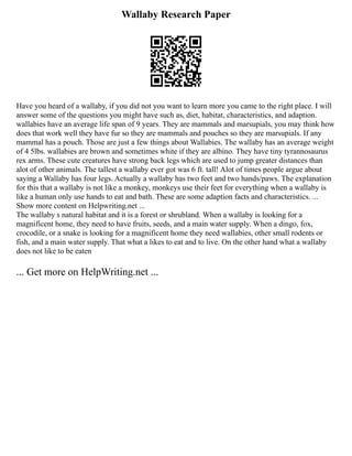 Wallaby Research Paper
Have you heard of a wallaby, if you did not you want to learn more you came to the right place. I will
answer some of the questions you might have such as, diet, habitat, characteristics, and adaption.
wallabies have an average life span of 9 years. They are mammals and marsupials, you may think how
does that work well they have fur so they are mammals and pouches so they are marsupials. If any
mammal has a pouch. Those are just a few things about Wallabies. The wallaby has an average weight
of 4 5lbs. wallabies are brown and sometimes white if they are albino. They have tiny tyrannosaurus
rex arms. These cute creatures have strong back legs which are used to jump greater distances than
alot of other animals. The tallest a wallaby ever got was 6 ft. tall! Alot of times people argue about
saying a Wallaby has four legs. Actually a wallaby has two feet and two hands/paws. The explanation
for this that a wallaby is not like a monkey, monkeys use their feet for everything when a wallaby is
like a human only use hands to eat and bath. These are some adaption facts and characteristics. ...
Show more content on Helpwriting.net ...
The wallaby s natural habitat and it is a forest or shrubland. When a wallaby is looking for a
magnificent home, they need to have fruits, seeds, and a main water supply. When a dingo, fox,
crocodile, or a snake is looking for a magnificent home they need wallabies, other small rodents or
fish, and a main water supply. That what a likes to eat and to live. On the other hand what a wallaby
does not like to be eaten
... Get more on HelpWriting.net ...
 