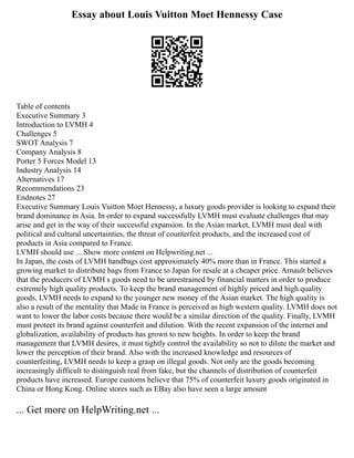 Essay about Louis Vuitton Moet Hennessy Case
Table of contents
Executive Summary 3
Introduction to LVMH 4
Challenges 5
SWOT Analysis 7
Company Analysis 8
Porter 5 Forces Model 13
Industry Analysis 14
Alternatives 17
Recommendations 23
Endnotes 27
Executive Summary Louis Vuitton Moet Hennessy, a luxury goods provider is looking to expand their
brand dominance in Asia. In order to expand successfully LVMH must evaluate challenges that may
arise and get in the way of their successful expansion. In the Asian market, LVMH must deal with
political and cultural uncertainties, the threat of counterfeit products, and the increased cost of
products in Asia compared to France.
LVMH should use ... Show more content on Helpwriting.net ...
In Japan, the costs of LVMH handbags cost approximately 40% more than in France. This started a
growing market to distribute bags from France to Japan for resale at a cheaper price. Arnault believes
that the producers of LVMH s goods need to be unrestrained by financial matters in order to produce
extremely high quality products. To keep the brand management of highly priced and high quality
goods, LVMH needs to expand to the younger new money of the Asian market. The high quality is
also a result of the mentality that Made in France is perceived as high western quality. LVMH does not
want to lower the labor costs because there would be a similar direction of the quality. Finally, LVMH
must protect its brand against counterfeit and dilution. With the recent expansion of the internet and
globalization, availability of products has grown to new heights. In order to keep the brand
management that LVMH desires, it must tightly control the availability so not to dilute the market and
lower the perception of their brand. Also with the increased knowledge and resources of
counterfeiting, LVMH needs to keep a grasp on illegal goods. Not only are the goods becoming
increasingly difficult to distinguish real from fake, but the channels of distribution of counterfeit
products have increased. Europe customs believe that 75% of counterfeit luxury goods originated in
China or Hong Kong. Online stores such as EBay also have seen a large amount
... Get more on HelpWriting.net ...
 