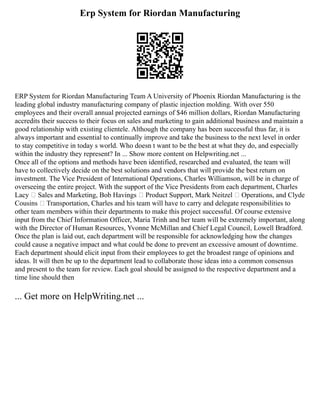 Erp System for Riordan Manufacturing
ERP System for Riordan Manufacturing Team A University of Phoenix Riordan Manufacturing is the
leading global industry manufacturing company of plastic injection molding. With over 550
employees and their overall annual projected earnings of $46 million dollars, Riordan Manufacturing
accredits their success to their focus on sales and marketing to gain additional business and maintain a
good relationship with existing clientele. Although the company has been successful thus far, it is
always important and essential to continually improve and take the business to the next level in order
to stay competitive in today s world. Who doesn t want to be the best at what they do, and especially
within the industry they represent? In ... Show more content on Helpwriting.net ...
Once all of the options and methods have been identified, researched and evaluated, the team will
have to collectively decide on the best solutions and vendors that will provide the best return on
investment. The Vice President of International Operations, Charles Williamson, will be in charge of
overseeing the entire project. With the support of the Vice Presidents from each department, Charles
Lacy – Sales and Marketing, Bob Havings – Product Support, Mark Neitzel – Operations, and Clyde
Cousins – Transportation, Charles and his team will have to carry and delegate responsibilities to
other team members within their departments to make this project successful. Of course extensive
input from the Chief Information Officer, Maria Trinh and her team will be extremely important, along
with the Director of Human Resources, Yvonne McMillan and Chief Legal Council, Lowell Bradford.
Once the plan is laid out, each department will be responsible for acknowledging how the changes
could cause a negative impact and what could be done to prevent an excessive amount of downtime.
Each department should elicit input from their employees to get the broadest range of opinions and
ideas. It will then be up to the department lead to collaborate those ideas into a common consensus
and present to the team for review. Each goal should be assigned to the respective department and a
time line should then
... Get more on HelpWriting.net ...
 