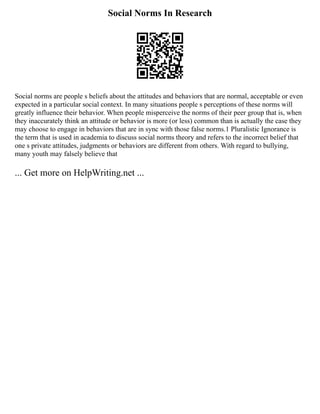 Social Norms In Research
Social norms are people s beliefs about the attitudes and behaviors that are normal, acceptable or even
expected in a particular social context. In many situations people s perceptions of these norms will
greatly influence their behavior. When people misperceive the norms of their peer group that is, when
they inaccurately think an attitude or behavior is more (or less) common than is actually the case they
may choose to engage in behaviors that are in sync with those false norms.1 Pluralistic Ignorance is
the term that is used in academia to discuss social norms theory and refers to the incorrect belief that
one s private attitudes, judgments or behaviors are different from others. With regard to bullying,
many youth may falsely believe that
... Get more on HelpWriting.net ...
 