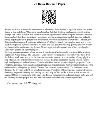 Self Detox Research Paper
Alcohol addiction is one of the most common addictions. Since alcohol is legal for adults, that makes
it easy to buy and abuse. When some people realize that their drinking has become a problem, they
attempt a self detox solution. Self detox from alcohol poses some serious dangers. What Is Self Detox
from Alcohol? Self detox consists of two primary approaches to quitting alcohol: tapering and cold
turkey. Tapering involves progressive decreases in your total alcohol intake over time. The idea goes
that gradual reduction will minimize withdrawal. Cold turkey involves a complete stop. You give up
alcohol completely from one minute to the next. The idea goes that full stop quitting provides a clean
psychological break that tapering doesn t. Neither approach offers good odds of success, though ...
Show more content on Helpwriting.net ...
The long term consequences of that include: Liver disease Cardiovascular problems Kidney failure
Depression Nerve damage The Dangers of Cold Turkey The dangers of cold turkey self detox from
alcohol are much more severe. In the best case scenario, you can expect a number of nasty physical
side effects. Some of the more common ones include diarrhea, headaches, nausea, muscle cramps,
high blood pressure, and restlessness. You can also look forward to psychological symptoms. These
symptoms can range from anxiety and severe cravings to paranoia and full blown hallucinations. For a
serious drinker, things can get worse. You can face delirium tremens or the DTs. Someone in the
throes of the DTs can suffer from grand mal seizures. Symptoms of these seizures can include violent
thrashing, tongue swallowing, and passing out. You may suffer a stroke or heart attack because of
increased blood pressure and a faster heart rate. Intense hallucinations and paranoia can make you lash
out violently at other people. Just as a bad, those same hallucinations can make you harm
... Get more on HelpWriting.net ...
 