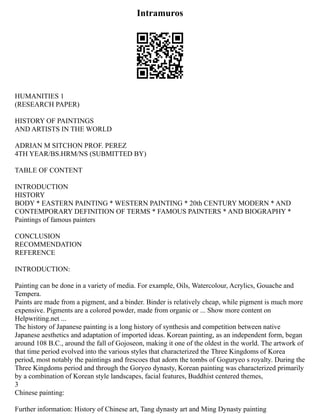 Intramuros
HUMANITIES 1
(RESEARCH PAPER)
HISTORY OF PAINTINGS
AND ARTISTS IN THE WORLD
ADRIAN M SITCHON PROF. PEREZ
4TH YEAR/BS.HRM/NS (SUBMITTED BY)
TABLE OF CONTENT
INTRODUCTION
HISTORY
BODY * EASTERN PAINTING * WESTERN PAINTING * 20th CENTURY MODERN * AND
CONTEMPORARY DEFINITION OF TERMS * FAMOUS PAINTERS * AND BIOGRAPHY *
Paintings of famous painters
CONCLUSION
RECOMMENDATION
REFERENCE
INTRODUCTION:
Painting can be done in a variety of media. For example, Oils, Watercolour, Acrylics, Gouache and
Tempera.
Paints are made from a pigment, and a binder. Binder is relatively cheap, while pigment is much more
expensive. Pigments are a colored powder, made from organic or ... Show more content on
Helpwriting.net ...
The history of Japanese painting is a long history of synthesis and competition between native
Japanese aesthetics and adaptation of imported ideas. Korean painting, as an independent form, began
around 108 B.C., around the fall of Gojoseon, making it one of the oldest in the world. The artwork of
that time period evolved into the various styles that characterized the Three Kingdoms of Korea
period, most notably the paintings and frescoes that adorn the tombs of Goguryeo s royalty. During the
Three Kingdoms period and through the Goryeo dynasty, Korean painting was characterized primarily
by a combination of Korean style landscapes, facial features, Buddhist centered themes,
3
Chinese painting:
Further information: History of Chinese art, Tang dynasty art and Ming Dynasty painting
 