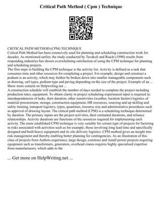 Critical Path Method ( Cpm ) Technique
CRITICAL PATH METHOD (CPM) TECHNIQUE
Critical Path Method has been extensively used for planning and scheduling construction work for
decades. As mentioned earlier, the study conducted by Tavakoli and Riachi (1990) results from
responding industries has shown overwhelming satisfaction of using the CPM technique for planning
and scheduling projects.
The first steps in building the CPM technique is the activity list. Activity is defined as a task that
consumes time and other resources for completing a project. For example, design and construct a
podium is an activity, which may further be broken down into smaller manageable components such
as drawing, sail types, podium type and paving depending on the size of the project. Example of an ...
Show more content on Helpwriting.net ...
A construction schedule will establish the number of days needed to complete the project including
production rates, equipment. To obtain clarity in project scheduling experienced input is required in:
interdependencies of tasks, their duration, other sensitivities (weather, location factors) logistics of
material procurement, storage, construction equipment, HR resources, sourcing and up skilling and
safety training, transport logistics, types, quantities, resource size and administrative procedures such
as approval of drawing layout. The critical path method (CPM) is a scheduling technique determined
by duration. The primary inputs are the project activities, their estimated durations, and reliance
relationships. Activity durations are functions of the resources required for implementing each
activity. The more established CPM technique is very suitable for certain type of projects for factoring
in risks associated with activities such as for example, those involving long lead time and specifically
designed and built heavy equipment and its site delivery logistics. CPM method gives an insight into
risk management and thereby enabling better planning for contingencies. As an illustration of this
class of projects from Authors experience, large design, construct and install power projects requiring
equipment such as transformers, generators, overhead cranes requires highly specialised expertise
from manufacturers, which adds to the
... Get more on HelpWriting.net ...
 