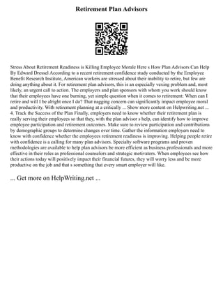 Retirement Plan Advisors
Stress About Retirement Readiness is Killing Employee Morale Here s How Plan Advisors Can Help
By Edward Dressel According to a recent retirement confidence study conducted by the Employee
Benefit Research Institute, American workers are stressed about their inability to retire, but few are
doing anything about it. For retirement plan advisors, this is an especially vexing problem and, most
likely, an urgent call to action. The employers and plan sponsors with whom you work should know
that their employees have one burning, yet simple question when it comes to retirement: When can I
retire and will I be alright once I do? That nagging concern can significantly impact employee moral
and productivity. With retirement planning at a critically ... Show more content on Helpwriting.net ...
4. Track the Success of the Plan Finally, employers need to know whether their retirement plan is
really serving their employees so that they, with the plan advisor s help, can identify how to improve
employee participation and retirement outcomes. Make sure to review participation and contributions
by demographic groups to determine changes over time. Gather the information employers need to
know with confidence whether the employees retirement readiness is improving. Helping people retire
with confidence is a calling for many plan advisors. Specialty software programs and proven
methodologies are available to help plan advisors be more efficient as business professionals and more
effective in their roles as professional counselors and strategic motivators. When employees see how
their actions today will positively impact their financial futures, they will worry less and be more
productive on the job and that s something that every smart employer will like.
... Get more on HelpWriting.net ...
 