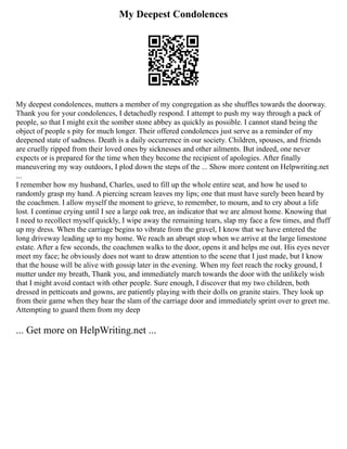 My Deepest Condolences
My deepest condolences, mutters a member of my congregation as she shuffles towards the doorway.
Thank you for your condolences, I detachedly respond. I attempt to push my way through a pack of
people, so that I might exit the somber stone abbey as quickly as possible. I cannot stand being the
object of people s pity for much longer. Their offered condolences just serve as a reminder of my
deepened state of sadness. Death is a daily occurrence in our society. Children, spouses, and friends
are cruelly ripped from their loved ones by sicknesses and other ailments. But indeed, one never
expects or is prepared for the time when they become the recipient of apologies. After finally
maneuvering my way outdoors, I plod down the steps of the ... Show more content on Helpwriting.net
...
I remember how my husband, Charles, used to fill up the whole entire seat, and how he used to
randomly grasp my hand. A piercing scream leaves my lips; one that must have surely been heard by
the coachmen. I allow myself the moment to grieve, to remember, to mourn, and to cry about a life
lost. I continue crying until I see a large oak tree, an indicator that we are almost home. Knowing that
I need to recollect myself quickly, I wipe away the remaining tears, slap my face a few times, and fluff
up my dress. When the carriage begins to vibrate from the gravel, I know that we have entered the
long driveway leading up to my home. We reach an abrupt stop when we arrive at the large limestone
estate. After a few seconds, the coachmen walks to the door, opens it and helps me out. His eyes never
meet my face; he obviously does not want to draw attention to the scene that I just made, but I know
that the house will be alive with gossip later in the evening. When my feet reach the rocky ground, I
mutter under my breath, Thank you, and immediately march towards the door with the unlikely wish
that I might avoid contact with other people. Sure enough, I discover that my two children, both
dressed in petticoats and gowns, are patiently playing with their dolls on granite stairs. They look up
from their game when they hear the slam of the carriage door and immediately sprint over to greet me.
Attempting to guard them from my deep
... Get more on HelpWriting.net ...
 