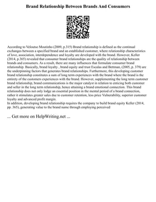 Brand Relationship Between Brands And Consumers
According to Veloutso Moutinho (2009, p.315) Brand relationship is defined as the continual
exchanges between a specified brand and an established customer, where relationship characteristics
of love, association, interdependence and loyalty are developed with the brand. However, Keller
(2014, p.365) revealed that consumer brand relationships are the quality of relationship between
brands and consumers. As a result, there are many influences that formulate consumer brand
relationship. Basically, brand loyalty , brand equity and trust Escalas and Bettman, (2005, p. 379) are
the underpinning factors that generates brand relationships. Furthermore, this developing customer
brand relationship constitutes a sum of long term experiences with the brand where the brand is the
entirety of the customers experiences with the brand. However, supplementing the long term customer
brand relationship, brand communications is the major catalyst in relation to enticing both customer
and seller in the long term relationship, hence attaining a brand emotional connection. This brand
relationship does not only lodge an essential position in the mental period of a brand connection,
rather it stimulates greater sales due to customer retention, less price Vulnerability, superior customer
loyalty and advanced profit margin.
In addition, developing brand relationship requires the company to build brand equity Keller (2014,
pp. 365), generating value to the brand name through employing perceived
... Get more on HelpWriting.net ...
 