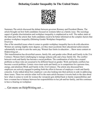 Debating Gender Inequality In The United States
Summary The article discussed the debate between governor Romney and President Obama. The
article brought out how both candidates focused on womens labor as a family issue. The sociology
aspect of gender discrimination and workplace inequality is emphasized as well. The author states at
the latter part of the article that: both candidates need to be better informed on the complex factors that
produce workplace inequality (Debating Gender Workplace Inequality).
Overview
One of the unsettled issues when it comes to gender workplace inequality has to do with education.
Women are earning slightly more degrees, yet they must accelerate their educational achievements
substantially in order to earn the same pay. Women face limits in education ... Show more content on
Helpwriting.net ...
This transformation has diversified careers, family life, and gender roles (Work and Family in the 21st
Century). Women find it challenging to manage arduous jobs and a busy family life. The conflict
between work and family has become a social problem. The combination of roles have created
problems as these roles are assumed to be different based on gender. Work and family conflicts has
become a social problem. Certain views treat work and family as in competition for a persons time,
energy, and attention (Work and Family in the 21st Century). The article also discussed how
employers are actively engaged in putting forth the effort to beware of employee s work and family
concerns. It also talked about how employer s are also looking into their policies to aide in addressing
these issues. These two articles relate well to the main article because it reverts back to the idea about
how when it comes to work for women the viewpoint gets shifted back to family responsibilities and
how a woman has to balance between her responsibilities to her job and her family, and this continues
to have a bearing on workplace
... Get more on HelpWriting.net ...
 