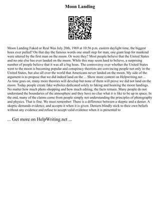 Moon Landing
Moon Landing Faked or Real Was July 20th, 1969 at 10:56 p.m. eastern daylight time, the biggest
hoax ever pulled? On that day the famous words one small step for man, one giant leap for mankind
were uttered by the first man on the moon. Or were they? Most people believe that the United States
and no one else has ever landed on the moon. While this may seem hard to believe, a surprising
number of people believe that it was all a big hoax. The controversy over whether the United States
went to the moon is becoming popular and conspiracy theorists are convincing people not only in the
United States, but also all over the world that Americans never landed on the moon. My side of the
argument is to propose that we did indeed land on the ... Show more content on Helpwriting.net ...
As time goes on, many more theories will develop but none of them will prove we did not land on the
moon. Today people create fake websites dedicated solely to faking and hoaxing the moon landings.
No matter how much photo shopping and how much editing, the facts remain. Many people do not
understand the boundaries of the atmosphere and they have no clue what it is like to be up in space. In
the end, many of the claims come from people simply not understanding the principles of photography
and physics. That is fine. We must remember: There is a difference between a skeptic and a denier. A
skeptic demands evidence, and accepts it when it is given. Deniers blindly stick to their own beliefs
without any evidence and refuse to accept valid evidence when it is presented to
... Get more on HelpWriting.net ...
 