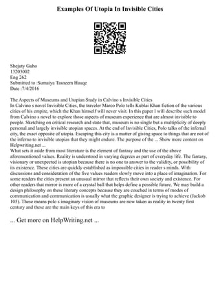 Examples Of Utopia In Invisible Cities
Shejuty Guho
13203002
Eng 262
Submitted to :Sumaiya Tasneem Hauqe
Date :7/4/2016
The Aspects of Museums and Utopian Study in Calvino s Invisible Cities
In Calvino s novel Invisible Cities, the traveler Marco Polo tells Kublai Khan fiction of the various
cities of his empire, which the Khan himself will never visit. In this paper I will describe such model
from Calvino s novel to explore those aspects of museum experience that are almost invisible to
people. Sketching on critical research and state that, museum is no single but a multiplicity of deeply
personal and largely invisible utopian spaces. At the end of Invisible Cities, Polo talks of the infernal
city, the exact opposite of utopia. Escaping this city is a matter of giving space to things that are not of
the inferno to invisible utopias that they might endure. The purpose of the ... Show more content on
Helpwriting.net ...
What sets it aside from most literature is the element of fantasy and the use of the above
aforementioned values. Reality is understood in varying degrees as part of everyday life. The fantasy,
visionary or unexpected is utopian because there is no one to answer to the validity, or possibility of
its existence. These cities are quickly established as impossible cities in reader s minds. With
discussions and consideration of the five values readers slowly move into a place of imagination. For
some readers the cities present an unusual mirror that reflects their own society and existence. For
other readers that mirror is more of a crystal ball that helps define a possible future. We may build a
design philosophy on these literary concepts because they are couched in terms of modes of
communication and communication is usually what the graphic designer is trying to achieve (Jackob
105). These means polo s imaginary vision of museums are now taken as reality in twenty first
century and these are the main keys of this era to
... Get more on HelpWriting.net ...
 