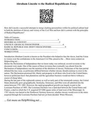 Abraham Lincoln vs the Radical Republicans Essay
How did Lincoln s successful attempts to merge clashing personalities within his political cabinet lead
to both the abolition of slavery and victory of the Civil War and how did it contrast with the principles
of Radical Republicans?
Table of Contents:
INTRODUCTION..........................................................................3
HISTORICAL CONTEXT................................................................3
LINCOLN: GRADUAL EMANCIPATOR..............................................6
RADICAL REPUBLICANS: SWIFT EMANCIPATORS...........................9
CONCLUSION.............................................................................
WORKS CITED..........................................................................
Introduction Abraham Lincoln is known as the President who helped to free the slaves, lead the Union
to victory over the confederates in the American Civil War, preserve the ... Show more content on
Helpwriting.net ...
Before the Declaration of Independence that we know today was enforced, several revisions to the
document were made. One of the causes of these revisions that eventually was absent from the
Declaration of Independence was the mention of the abolition of slavery. Politicians of the time period
debated this key issue, as politicians differed between whether slavery should continue to exist in the
nation. The Declaration promised life, liberty and property to all those who lived in the United States,
however politicians knew that plantations and the agriculture business would not thrive without a
source of cheap labor.
During the late part of the eighteenth century as well as early part of the nineteenth century, the United
States drastically grew geographically. Kentucky, Tennessee, and Ohio were all admitted into the
union between 1791 1803. However, the rapid geographical growth was largely in part to the
Louisiana Purchase of 1803. The Louisiana Purchase was a land deal between the United States and
France, a deal in which the U.S. acquired 827,000 square miles of land west of the Mississippi. In
1787 slavery was barred in the Northwest Territory however, whether slavery would exist in the states
acquired through the Louisiana Purchase had not yet been decided. When Missouri,
... Get more on HelpWriting.net ...
 