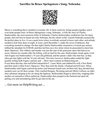 Sacrifice In Bruce Springsteen s Song, Nebraska
Music is something that is needed in everyday life. It fuels creativity, brings people together, and it
even helps people learn. In Bruce Springsteen s song, Nebraska , it tells the story of Charles
Starkweather, the most notorious killer in Nebraska. Charles Starkweather symbolizes fear for many
people, and will forever haunt not only Nebraska, but the whole world. Lincoln Nebraska seemed like
the perfect place to live. It was a quiet town where everybody seemed to know each other, and nobody
needed to lock their doors at night. It wasn t until December 1, under the cover of darkness, that
everything seemed to change. On that night Charles Starkweather returned to a Lincoln gas station,
robbed the attendant for $100.00, and then led him out a few miles where he proceeded to shoot him
dead. (Spencer). This robbery and murder was just the start of the gruesome spree that had yet to
occur. Almost two months after the killing, with no lead for the case, Starkweather struck again. Caril
Ann Fugate was Starkweather s 14 year old girlfriend, and her parent s didn t like that fact, so they
often got into fights with the 19 year old man. This time, however, Starkweather ended the fight
quickly, killing both Fugate s parents and ... Show more content on Helpwriting.net ...
It was there that they shot and killed industrialist C. Lauer Ward, and stabbed his wife, Clara Ward,
and their maid, Lillian Fencl. (Spencer). They then stole the family s Packard and left town. When
Starkweather and Fugate realized the police and National Guard were on their trail, they decided they
needed a new car for their escape. They reached Douglas, Wyoming and met Merle Collison, an older
shoe salesman sleeping in his car along the highway. Starkweather began to shoot him, stopping after
another car and police officer pulled up. Starkweather then jumped in the Packard and sped off,
pulling over and surrendering after he got shot in the ear.
... Get more on HelpWriting.net ...
 