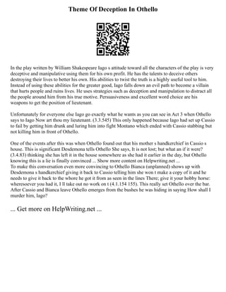 Theme Of Deception In Othello
In the play written by William Shakespeare Iago s attitude toward all the characters of the play is very
deceptive and manipulative using them for his own profit. He has the talents to deceive others
destroying their lives to better his own. His abilities to twist the truth is a highly useful tool to him.
Instead of using these abilities for the greater good, Iago falls down an evil path to become a villain
that hurts people and ruins lives. He uses strategies such as deception and manipulation to distract all
the people around him from his true motive. Persuasiveness and excellent word choice are his
weapons to get the position of lieutenant.
Unfortunately for everyone else Iago go exactly what he wants as you can see in Act 3 when Othello
says to Iago Now art thou my lieutenant. (3.3.545) This only happened because Iago had set up Cassio
to fail by getting him drunk and luring him into fight Montano which ended with Cassio stabbing but
not killing him in front of Othello.
One of the events after this was when Othello found out that his mother s handkerchief in Cassio s
house. This is significant Desdemona tells Othello She says, It is not lost; but what an if it were?
(3.4.83) thinking she has left it in the house somewhere as she had it earlier in the day, but Othello
knowing this is a lie is finally convinced ... Show more content on Helpwriting.net ...
To make this conversation even more convincing to Othello Bianca (unplanned) shows up with
Desdemona s handkerchief giving it back to Cassio telling him she won t make a copy of it and he
needs to give it back to the whore he got it from as seen in the lines There; give it your hobby horse:
wheresoever you had it, I ll take out no work on t (4.1.154 155). This really set Othello over the bar.
After Cassio and Bianca leave Othello emerges from the bushes he was hiding in saying How shall I
murder him, Iago?
... Get more on HelpWriting.net ...
 