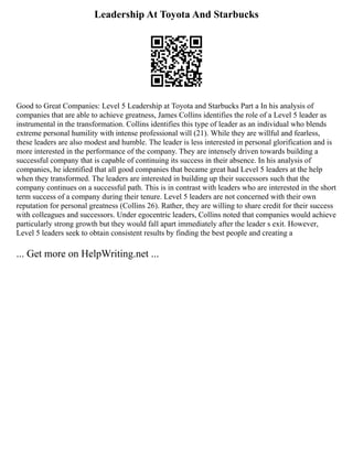Leadership At Toyota And Starbucks
Good to Great Companies: Level 5 Leadership at Toyota and Starbucks Part a In his analysis of
companies that are able to achieve greatness, James Collins identifies the role of a Level 5 leader as
instrumental in the transformation. Collins identifies this type of leader as an individual who blends
extreme personal humility with intense professional will (21). While they are willful and fearless,
these leaders are also modest and humble. The leader is less interested in personal glorification and is
more interested in the performance of the company. They are intensely driven towards building a
successful company that is capable of continuing its success in their absence. In his analysis of
companies, he identified that all good companies that became great had Level 5 leaders at the help
when they transformed. The leaders are interested in building up their successors such that the
company continues on a successful path. This is in contrast with leaders who are interested in the short
term success of a company during their tenure. Level 5 leaders are not concerned with their own
reputation for personal greatness (Collins 26). Rather, they are willing to share credit for their success
with colleagues and successors. Under egocentric leaders, Collins noted that companies would achieve
particularly strong growth but they would fall apart immediately after the leader s exit. However,
Level 5 leaders seek to obtain consistent results by finding the best people and creating a
... Get more on HelpWriting.net ...
 