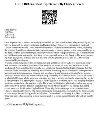 Life In Dickens Great Expectations, By Charles Dickens
Sezin Erciyas
21502064
SOC 101 6
Özlem Sefer
Great Expectations is a novel written by Charles Dickens. This novel is about a boy named Pip and his
life. He lives with his abusive sister and kind brother in law. The novel is happening in Kent and
London in the early to mid 1800s, and contains some of Dickens most memorable scenes, including
the opening. Great Expectations includes extreme imagery, poverty such as prison chains, and fights to
the death, and has a different ranged characters who have been in popular culture. All of the characters
have different social status either and it can be interpret with some social theories. The main character
Pip been through lots of things and they affected him, his chacater, his life and his ... Show more
content on Helpwriting.net ...
When he spend more time with Mrs Hamington and learned his life style, he was more clear about
how to act and how to be a gentilmen. Eventhough in his home, his sister and Joe was rude and
uneducated, Pip was not like that when he was socializing through his life. It can be argued that this
situation can be explained by secondary socialization. Secondary socialization refers to the process of
learning what is the appropriate behavior as a member of a smaller group within the larger society.
Basically, it is the behaviors intensified by society. Secondary socialization occurs outside the home. It
is where children and adults learn how to act in a way that is appropriate for the situations they are in
as Pip learned in Mrs. Hamington s house. After he got out of the home, he stil was thinging that it is a
must for a man to be a educated and gentle. His primary socialization which refers to learning acting
appropriate from parents does not affect him that much. Also in this novel we can see that all the
events happen at the Victorian England times. Thats why the relationships between people in the
village is according to classes. The classes are ranging from criminals, Magwitch, to the poor peasants
of the country, Joe and Biddy, to the middle class, Pumblechook, to the very rich, Miss Havisham.
They treat each other according to their income level. It is not an regular thing to talk with an wealthy
upper
... Get more on HelpWriting.net ...
 