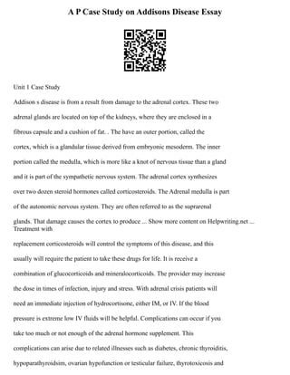 A P Case Study on Addisons Disease Essay
Unit 1 Case Study
Addison s disease is from a result from damage to the adrenal cortex. These two
adrenal glands are located on top of the kidneys, where they are enclosed in a
fibrous capsule and a cushion of fat. . The have an outer portion, called the
cortex, which is a glandular tissue derived from embryonic mesoderm. The inner
portion called the medulla, which is more like a knot of nervous tissue than a gland
and it is part of the sympathetic nervous system. The adrenal cortex synthesizes
over two dozen steroid hormones called corticosteroids. The Adrenal medulla is part
of the autonomic nervous system. They are often referred to as the suprarenal
glands. That damage causes the cortex to produce ... Show more content on Helpwriting.net ...
Treatment with
replacement corticosteroids will control the symptoms of this disease, and this
usually will require the patient to take these drugs for life. It is receive a
combination of glucocorticoids and mineralocorticoids. The provider may increase
the dose in times of infection, injury and stress. With adrenal crisis patients will
need an immediate injection of hydrocortisone, either IM, or IV. If the blood
pressure is extreme low IV fluids will be helpful. Complications can occur if you
take too much or not enough of the adrenal hormone supplement. This
complications can arise due to related illnesses such as diabetes, chronic thyroiditis,
hypoparathyroidsim, ovarian hypofunction or testicular failure, thyrotoxicosis and
 