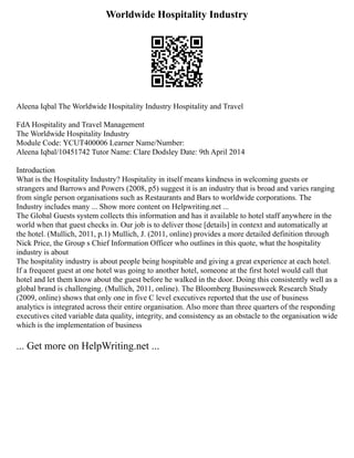 Worldwide Hospitality Industry
Aleena Iqbal The Worldwide Hospitality Industry Hospitality and Travel
FdA Hospitality and Travel Management
The Worldwide Hospitality Industry
Module Code: YCUT400006 Learner Name/Number:
Aleena Iqbal/10451742 Tutor Name: Clare Dodsley Date: 9th April 2014
Introduction
What is the Hospitality Industry? Hospitality in itself means kindness in welcoming guests or
strangers and Barrows and Powers (2008, p5) suggest it is an industry that is broad and varies ranging
from single person organisations such as Restaurants and Bars to worldwide corporations. The
Industry includes many ... Show more content on Helpwriting.net ...
The Global Guests system collects this information and has it available to hotel staff anywhere in the
world when that guest checks in. Our job is to deliver those [details] in context and automatically at
the hotel. (Mullich, 2011, p.1) Mullich, J. (2011, online) provides a more detailed definition through
Nick Price, the Group s Chief Information Officer who outlines in this quote, what the hospitality
industry is about
The hospitality industry is about people being hospitable and giving a great experience at each hotel.
If a frequent guest at one hotel was going to another hotel, someone at the first hotel would call that
hotel and let them know about the guest before he walked in the door. Doing this consistently well as a
global brand is challenging. (Mullich, 2011, online). The Bloomberg Businessweek Research Study
(2009, online) shows that only one in five C level executives reported that the use of business
analytics is integrated across their entire organisation. Also more than three quarters of the responding
executives cited variable data quality, integrity, and consistency as an obstacle to the organisation wide
which is the implementation of business
... Get more on HelpWriting.net ...
 