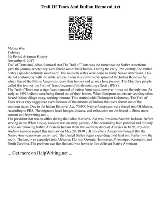 Trail Of Tears And Indian Removal Act
Melina West
Fishburn
4th Period Arkansas History
November 6, 2017
Trail of Tears and Indian Removal Act The Trail of Tears was the name that the Native Americans
gave the journey where they were forced out of their homes. During the early 19th century, the United
States expanded territory southward. The southern states were home to many Native Americans. This
started controversy with the white settlers. From this controversy sprouted the Indian Removal Act,
which forced the Native Americans leave their homes and go on a long journey. The Cherokee people
called this journey the Trail of Tears, because of its devastating effects , (PBS).
The Trail of Tears was a significant removal of native Americans, however it was not the only one. As
early as 1492 Indians were being forced out of their homes. When European settlers arrived they often
forced Indian village away, seeking treasure. This started with Christopher Columbus. The Trail of
Tears was a very suggestive event because of the amount of indians that were forced out of the
southern states. Due to the Indian Removal Act, 70,000 Native Americans were forced into Oklahoma.
According to PBS, The migrants faced hunger, disease, and exhaustion on the forced ... Show more
content on Helpwriting.net ...
The president that was in office during the Indian Removal Act was President Andrew Jackson. Before
serving in the White House, Jackson was an army general. After demanding both political and military
action on removing Native American Indians from the southern states of America in 1829, President
Andrew Jackson signed this into law on May 28, 1830 , (HistoryNet). Americans thought that the
Native Americans were uncivilized. The United States began expanding their land into further into the
south. The land was expanded into Alabama, Florida, Georgia, Tennessee, Mississippi, Kentucky, and
North Carolina. The problem was that the land was home to five different Native American
... Get more on HelpWriting.net ...
 