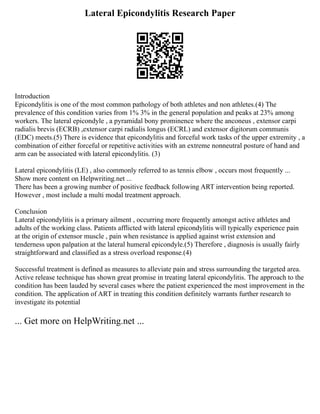 Lateral Epicondylitis Research Paper
Introduction
Epicondylitis is one of the most common pathology of both athletes and non athletes.(4) The
prevalence of this condition varies from 1% 3% in the general population and peaks at 23% among
workers. The lateral epicondyle , a pyramidal bony prominence where the anconeus , extensor carpi
radialis brevis (ECRB) ,extensor carpi radialis longus (ECRL) and extensor digitorum communis
(EDC) meets.(5) There is evidence that epicondylitis and forceful work tasks of the upper extremity , a
combination of either forceful or repetitive activities with an extreme nonneutral posture of hand and
arm can be associated with lateral epicondylitis. (3)
Lateral epicondylitis (LE) , also commonly referred to as tennis elbow , occurs most frequently ...
Show more content on Helpwriting.net ...
There has been a growing number of positive feedback following ART intervention being reported.
However , most include a multi modal treatment approach.
Conclusion
Lateral epicondylitis is a primary ailment , occurring more frequently amongst active athletes and
adults of the working class. Patients afflicted with lateral epicondylitis will typically experience pain
at the origin of extensor muscle , pain when resistance is applied against wrist extension and
tenderness upon palpation at the lateral humeral epicondyle.(5) Therefore , diagnosis is usually fairly
straightforward and classified as a stress overload response.(4)
Successful treatment is defined as measures to alleviate pain and stress surrounding the targeted area.
Active release technique has shown great promise in treating lateral epicondylitis. The approach to the
condition has been lauded by several cases where the patient experienced the most improvement in the
condition. The application of ART in treating this condition definitely warrants further research to
investigate its potential
... Get more on HelpWriting.net ...
 