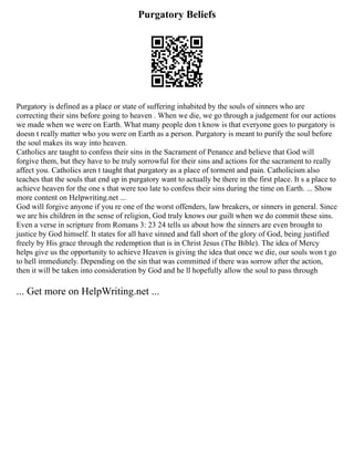 Purgatory Beliefs
Purgatory is defined as a place or state of suffering inhabited by the souls of sinners who are
correcting their sins before going to heaven . When we die, we go through a judgement for our actions
we made when we were on Earth. What many people don t know is that everyone goes to purgatory is
doesn t really matter who you were on Earth as a person. Purgatory is meant to purify the soul before
the soul makes its way into heaven.
Catholics are taught to confess their sins in the Sacrament of Penance and believe that God will
forgive them, but they have to be truly sorrowful for their sins and actions for the sacrament to really
affect you. Catholics aren t taught that purgatory as a place of torment and pain. Catholicism also
teaches that the souls that end up in purgatory want to actually be there in the first place. It s a place to
achieve heaven for the one s that were too late to confess their sins during the time on Earth. ... Show
more content on Helpwriting.net ...
God will forgive anyone if you re one of the worst offenders, law breakers, or sinners in general. Since
we are his children in the sense of religion, God truly knows our guilt when we do commit these sins.
Even a verse in scripture from Romans 3: 23 24 tells us about how the sinners are even brought to
justice by God himself. It states for all have sinned and fall short of the glory of God, being justified
freely by His grace through the redemption that is in Christ Jesus (The Bible). The idea of Mercy
helps give us the opportunity to achieve Heaven is giving the idea that once we die, our souls won t go
to hell immediately. Depending on the sin that was committed if there was sorrow after the action,
then it will be taken into consideration by God and he ll hopefully allow the soul to pass through
... Get more on HelpWriting.net ...
 