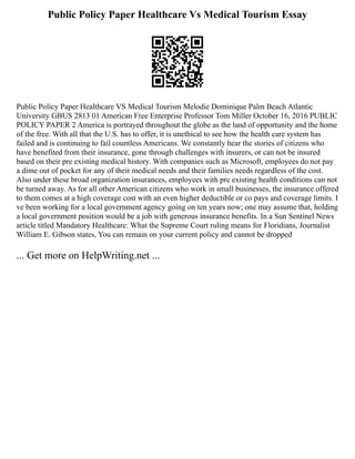 Public Policy Paper Healthcare Vs Medical Tourism Essay
Public Policy Paper Healthcare VS Medical Tourism Melodie Dominique Palm Beach Atlantic
University GBUS 2813 01 American Free Enterprise Professor Tom Miller October 16, 2016 PUBLIC
POLICY PAPER 2 America is portrayed throughout the globe as the land of opportunity and the home
of the free. With all that the U.S. has to offer, it is unethical to see how the health care system has
failed and is continuing to fail countless Americans. We constantly hear the stories of citizens who
have benefited from their insurance, gone through challenges with insurers, or can not be insured
based on their pre existing medical history. With companies such as Microsoft, employees do not pay
a dime out of pocket for any of their medical needs and their families needs regardless of the cost.
Also under these broad organization insurances, employees with pre existing health conditions can not
be turned away. As for all other American citizens who work in small businesses, the insurance offered
to them comes at a high coverage cost with an even higher deductible or co pays and coverage limits. I
ve been working for a local government agency going on ten years now; one may assume that, holding
a local government position would be a job with generous insurance benefits. In a Sun Sentinel News
article titled Mandatory Healthcare: What the Supreme Court ruling means for Floridians, Journalist
William E. Gibson states, You can remain on your current policy and cannot be dropped
... Get more on HelpWriting.net ...
 