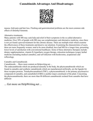 Cannabinoids Advantages And Disadvantages
nausea, limb pain and hair loss. Flushing and gastrointestinal problems are the most common side
effects of dimethyl fumarate.
Alternative treatments
Many patients with MS may seek help and relief of their symptoms in the so called alternative
medicine. Over 50% of people with MS may use complementary and alternative medicine, since there
is not yet found a proved treatment for this chronic disease. There are multiple trials which examine
the effectiveness of these treatments and deserve our attention. Examining the characteristics of users,
these are more frequently women, tend to be more disabled, have had MS for a longer time, presenting
lower levels of satisfaction with conventional healthcare. Some of these alternative therapies include:
dietary supplementation, vitamin D, hyperbaric oxygen therapy, relaxation techniques (yoga), herbal
medicine (including medical cannabis), and self infection with hookworms, acupuncture and
reflexology.
Cannabis and Cannabinoids
Cannabinoids ... Show more content on Helpwriting.net ...
The endocanabinoids which are produced naturally in the body, the phytocannabinoids which are
found in cannabis and synthetic cannabinoids which are manufactured artificially, are the ligands for
these receptor proteins. Tetrahydrocannabinol (THC), a phytocannabinoid, is the primary psychoactive
compound of cannabis, and cannabidiol (CBD) is another major constituent of the plant. Concerning
the phytocannabinoids, there are more than 80 different cannabinoids isolated from cannabis that have
different
... Get more on HelpWriting.net ...
 