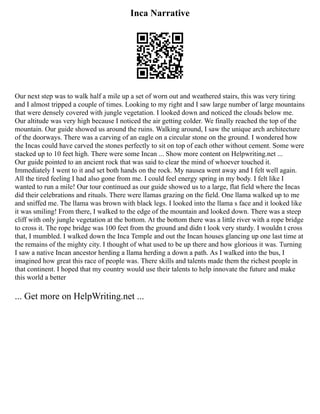 Inca Narrative
Our next step was to walk half a mile up a set of worn out and weathered stairs, this was very tiring
and I almost tripped a couple of times. Looking to my right and I saw large number of large mountains
that were densely covered with jungle vegetation. I looked down and noticed the clouds below me.
Our altitude was very high because I noticed the air getting colder. We finally reached the top of the
mountain. Our guide showed us around the ruins. Walking around, I saw the unique arch architecture
of the doorways. There was a carving of an eagle on a circular stone on the ground. I wondered how
the Incas could have carved the stones perfectly to sit on top of each other without cement. Some were
stacked up to 10 feet high. There were some Incan ... Show more content on Helpwriting.net ...
Our guide pointed to an ancient rock that was said to clear the mind of whoever touched it.
Immediately I went to it and set both hands on the rock. My nausea went away and I felt well again.
All the tired feeling I had also gone from me. I could feel energy spring in my body. I felt like I
wanted to run a mile! Our tour continued as our guide showed us to a large, flat field where the Incas
did their celebrations and rituals. There were llamas grazing on the field. One llama walked up to me
and sniffed me. The llama was brown with black legs. I looked into the llama s face and it looked like
it was smiling! From there, I walked to the edge of the mountain and looked down. There was a steep
cliff with only jungle vegetation at the bottom. At the bottom there was a little river with a rope bridge
to cross it. The rope bridge was 100 feet from the ground and didn t look very sturdy. I wouldn t cross
that, I mumbled. I walked down the Inca Temple and out the Incan houses glancing up one last time at
the remains of the mighty city. I thought of what used to be up there and how glorious it was. Turning
I saw a native Incan ancestor herding a llama herding a down a path. As I walked into the bus, I
imagined how great this race of people was. There skills and talents made them the richest people in
that continent. I hoped that my country would use their talents to help innovate the future and make
this world a better
... Get more on HelpWriting.net ...
 