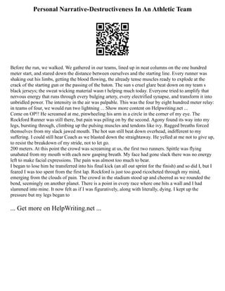 Personal Narrative-Destructiveness In An Athletic Team
Before the run, we walked. We gathered in our teams, lined up in neat columns on the one hundred
meter start, and stared down the distance between ourselves and the starting line. Every runner was
shaking out his limbs, getting the blood flowing, the already tense muscles ready to explode at the
crack of the starting gun or the passing of the baton. The sun s cruel glare beat down on my team s
black jerseys; the sweat wicking material wasn t helping much today. Everyone tried to amplify that
nervous energy that runs through every bulging artery, every electrified synapse, and transform it into
unbridled power. The intensity in the air was palpable. This was the four by eight hundred meter relay:
in teams of four, we would run two lightning ... Show more content on Helpwriting.net ...
Come on OP!! He screamed at me, pinwheeling his arm in a circle in the corner of my eye. The
Rockford Runner was still there, but pain was piling on by the second. Agony found its way into my
legs, bursting through, climbing up the pulsing muscles and tendons like ivy. Ragged breaths forced
themselves from my slack jawed mouth. The hot sun still beat down overhead, indifferent to my
suffering. I could still hear Coach as we blasted down the straightaway. He yelled at me not to give up,
to resist the breakdown of my stride, not to let go.
200 meters. At this point the crowd was screaming at us, the first two runners. Spittle was flying
unabated from my mouth with each new gasping breath. My face had gone slack there was no energy
left to make facial expressions. The pain was almost too much to bear.
I began to lose him he transferred into his final kick (an all out sprint for the finish) and so did I, but I
feared I was too spent from the first lap. Rockford is just too good ricocheted through my mind,
emerging from the clouds of pain. The crowd in the stadium stood up and cheered as we rounded the
bend, seemingly on another planet. There is a point in every race where one hits a wall and I had
slammed into mine. It now felt as if I was figuratively, along with literally, dying. I kept up the
pressure but my legs began to
... Get more on HelpWriting.net ...
 