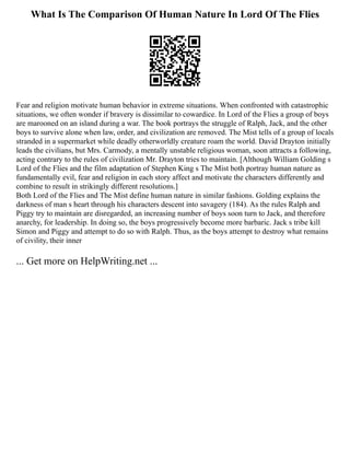 What Is The Comparison Of Human Nature In Lord Of The Flies
Fear and religion motivate human behavior in extreme situations. When confronted with catastrophic
situations, we often wonder if bravery is dissimilar to cowardice. In Lord of the Flies a group of boys
are marooned on an island during a war. The book portrays the struggle of Ralph, Jack, and the other
boys to survive alone when law, order, and civilization are removed. The Mist tells of a group of locals
stranded in a supermarket while deadly otherworldly creature roam the world. David Drayton initially
leads the civilians, but Mrs. Carmody, a mentally unstable religious woman, soon attracts a following,
acting contrary to the rules of civilization Mr. Drayton tries to maintain. [Although William Golding s
Lord of the Flies and the film adaptation of Stephen King s The Mist both portray human nature as
fundamentally evil, fear and religion in each story affect and motivate the characters differently and
combine to result in strikingly different resolutions.]
Both Lord of the Flies and The Mist define human nature in similar fashions. Golding explains the
darkness of man s heart through his characters descent into savagery (184). As the rules Ralph and
Piggy try to maintain are disregarded, an increasing number of boys soon turn to Jack, and therefore
anarchy, for leadership. In doing so, the boys progressively become more barbaric. Jack s tribe kill
Simon and Piggy and attempt to do so with Ralph. Thus, as the boys attempt to destroy what remains
of civility, their inner
... Get more on HelpWriting.net ...
 