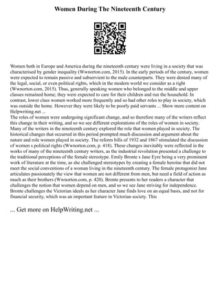 Women During The Nineteenth Century
Women both in Europe and America during the nineteenth century were living in a society that was
characterised by gender inequality (Wwnorton.com, 2015). In the early periods of the century, women
were expected to remain passive and subservient to the male counterparts. They were denied many of
the legal, social, or even political rights, which in the modern world we consider as a right
(Wwnorton.com, 2015). Thus, generally speaking women who belonged to the middle and upper
classes remained home; they were expected to care for their children and run the household. In
contrast, lower class women worked more frequently and so had other roles to play in society, which
was outside the home. However they were likely to be poorly paid servants ... Show more content on
Helpwriting.net ...
The roles of women were undergoing significant change, and so therefore many of the writers reflect
this change in their writing, and so we see different explorations of the roles of women in society.
Many of the writers in the nineteenth century explored the role that women played in society. The
historical changes that occurred in this period prompted much discussion and argument about the
nature and role women played in society. The reform bills of 1932 and 1867 stimulated the discussion
of women s political rights (Wwnorton.com, p. 418). These changes inevitably were reflected in the
works of many of the nineteenth century writers, as the industrial revolution presented a challenge to
the traditional perceptions of the female stereotype. Emily Bronte s Jane Eyre being a very prominent
work of literature at the time, as she challenged stereotypes by creating a female heroine that did not
meet the social conventions of a woman living in the nineteenth century. The female protagonist Jane
articulates passionately the view that women are not different from men, but need a field of action as
much as their brothers (Wwnorton.com, p. 420). Bronte presents to her readers a character that
challenges the notion that women depend on men, and so we see Jane striving for independence.
Bronte challenges the Victorian ideals as her character Jane finds love on an equal basis, and not for
financial security, which was an important feature in Victorian society. This
... Get more on HelpWriting.net ...
 