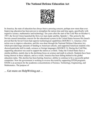 The National Defense Education Act
In America, the state of education has always been a pressing concern, perhaps now more than ever.
Improving education has been proven to strengthen the nation time and time again, specifically with
regard to science, mathematics and technology. Ten years after the start of the Cold War on October 4,
1957, the Soviet Union launched the first ever man made satellite, Sputnik 1. This action by the
Soviets caused immediate concern for the educational system in the United States because this launch
proved that the Soviet Union had superior technological capabilities (SOURCE 1). America s first
action was to improve education, and this was done through the National Defense Education Act,
which provided large amounts of funding to American schools, and supported American students who
showed particular skill in math, sciences or foreign languages (SOURCE 2). During the Cold War,
supporting education was used to support the nation as a whole. Today the United States faces a
similar problem, mainly due to the declining focus on science and math in schools. Students have been
losing interest in these subjects, and as a result, America has been falling behind in the global
education ranks. This decline has been hurting America s ability to continue to be a successful global
competitor. Now the government is working to reverse this trend by supporting STEM programs.
STEM is an acronym for the academics concentrations of Science, Technology, Engineering, and
Mathematics. The purpose of
... Get more on HelpWriting.net ...
 