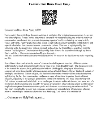 Consumerism Bruce Dawe Essay
Consumerism Bruce Dawe Poetry || 2009
Every society has mythology. In some societies, it s religion. Our religion is consumerism. As we are
constantly exposed to mass media and popular culture in our modern society, the insidious nature of
consumerism has allowed it to penetrate into every aspect of our lives, dictating our very beliefs,
values and wants. Nearly every individual in our society subconsciously conforms to the shallow and
superficial mindset that characterises our consumerist culture. This idea is highlighted by the
following texts; the poem Enter without so much as knocking by Bruce Dawe, an extract from the
sermon The Religion of Consumerism delivered by Peter House, the poem Breakthrough by Bruce
Dawe, and the ... Show more content on Helpwriting.net ...
This text clearly shows that consumerism is responsible for many of the decisions we make regarding
our life.
Bruce Dawe often deals with the issue of consumerism in his poems. Another of his works that
underlines how much consumerism affects our lives is his poem Breakthrough . The italicised words
at the start of the poem A little girl is reported to have died happily...singing an advertising
commercial. show the extent to which consumerism has affected this girl. On her deathbed, instead of
turning to a traditional faith or religion, she has instead turned to commercialism and consumerism,
highlighting the fact that consumerism has become more relevant and important than traditional
religions, especially to the younger generations. In the first stanza the first three lines starting with
Full volume up on the celestial choir! serve to cheapen her death and turn it instead into some sort of a
production. Full volume up and Stand by for action are examples of advertising jargon used to further
emphasise the point that consumerism exploits and demeans even something as serious as death. The
frail heart crumples like a paper cup compares something as wonderful and life giving as a human
heart to something as cheap and disposable as a paper cup. This serves as a reminder of
... Get more on HelpWriting.net ...
 