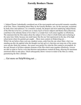 Farrelly Brothers Theme
1. Subject/Theme Undoubtedly considered one of the most popular and successful romantic comedies
of all time, There s Something about Mary by the Farrelly Brothers, was, for the most part, acclaimed
by both critics and audiences. As a romantic comedy, the deepest and most underlying subject/theme
of the film has to be love, yet there are so many layers of lesser subjects and themes that collectively
contribute to the ultimate theme of love that it s a wonder how it all comes together so effortlessly.
The statement that the film makes about the subject of love is that it is both fickle and everlasting at
the same time; fickle, because one small injury like the one Ted experienced on the day of his high
school prom where his genitals got caught ... Show more content on Helpwriting.net ...
While I do not believe there were any standout scenes, aside from the one where Mary s hair was
standing up after she applied what she thought was hair gel to it, that does not mean any of the scenes
were sub par. Quite the contrary...the scenes were perfect for what the film wanted to accomplish. At
the end, because of all these separate elements of the film which came together effortlessly, viewers
are able to relate to Ted in a way that directors and producers wanted all along, allowing for maximum
emotional effect to take place, which subsequently allows viewers to relate to the film as a whole,
guaranteeing the film s ultimate
... Get more on HelpWriting.net ...
 