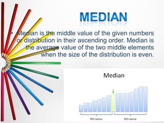 • Median is the middle value of the given numbers
or distribution in their ascending order. Median is
the average value of the two middle elements
when the size of the distribution is even.
 