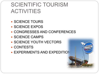 SCIENTIFIC TOURISM 
ACTIVITIES 
 SCIENCE TOURS 
 SCIENCE EXPOS 
 CONGRESSES AND CONFERENCES 
 SCIENCE CAMPS 
 SCIENCE YOUTH VECTORS 
 CONTESTS 
 EXPERIMENTS AND EXPEDITIONS 
 