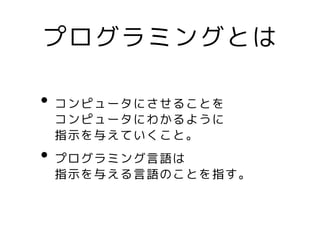 プログラミングとは
• コンピュータにさせることを
コンピュータにわかるように
指示を与えていくこと。
• プログラミング言語は
指示を与える言語のことを指す。
 